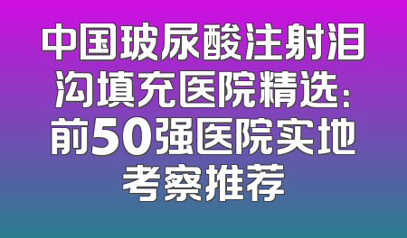 中国玻尿酸注射泪沟填充医院精选：前50强医院实地考察推荐