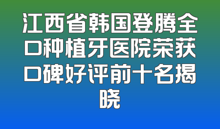 江西省韩国登腾全口种植牙医院荣获口碑好评前十名揭晓