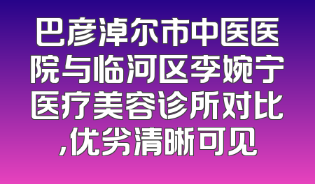 巴彦淖尔市中医医院与临河区李婉宁医疗美容诊所对比，优劣清晰可见