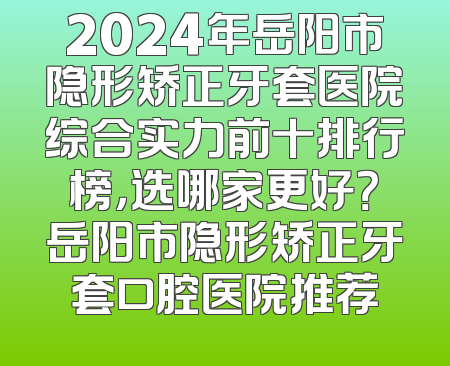 2024年岳阳市隐形矫正牙套医院综合实力前十排行榜，选哪家更好？岳阳市隐形矫正牙套口腔医院推荐