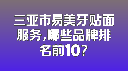 三亚市易美牙贴面服务，哪些品牌排名前10？