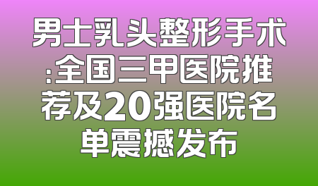 男士乳头整形手术：全国三甲医院推荐及20强医院名单震撼发布