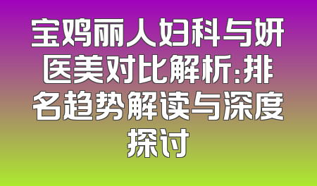 宝鸡丽人妇科与妍医美对比解析：排名趋势解读与深度探讨
