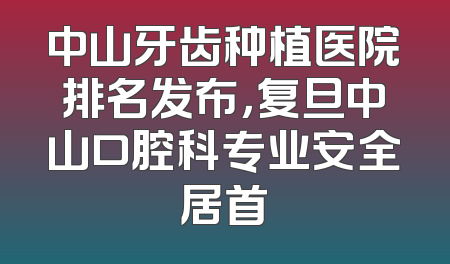 中山牙齿种植医院排名发布，复旦中山口腔科专业安全居首