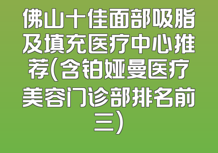 佛山十佳面部吸脂及填充医疗中心推荐（含铂娅曼医疗美容门诊部排名前三）