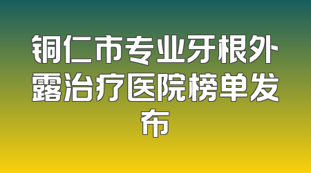 铜仁市专业牙根外露治疗医院榜单发布