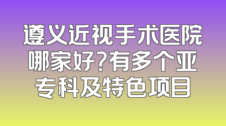 遵义近视手术医院哪家好？有多个亚专科及特色项目