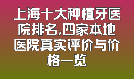 上海十大种植牙医院排名，四家本地医院真实评价与价格一览