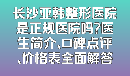 长沙亚韩整形医院是正规医院吗？医生简介、口碑点评、价格表全面解答