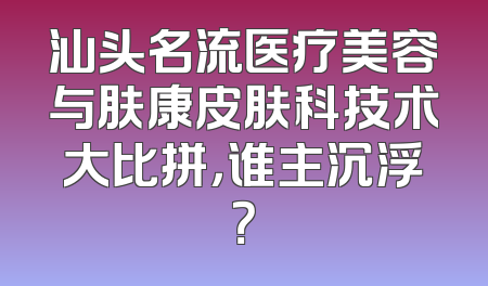 汕头名流医疗美容与肤康皮肤科技术大比拼，谁主沉浮？