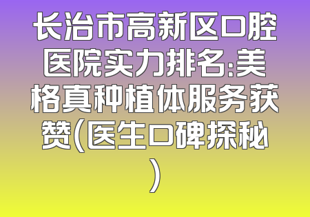 长治市高新区口腔医院实力排名：美格真种植体服务获赞（医生口碑探秘）
