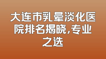 大连市乳晕淡化医院排名揭晓，专业之选