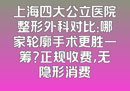 上海四大公立医院整形外科对比：哪家轮廓手术更胜一筹？正规收费，无隐形消费