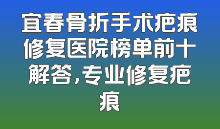 宜春骨折手术疤痕修复医院榜单前十解答，专业修复疤痕