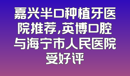 嘉兴半口种植牙医院推荐，英博口腔与海宁市人民医院受好评