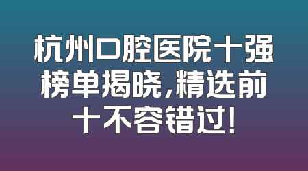 杭州口腔医院十强榜单揭晓，精选前十不容错过！