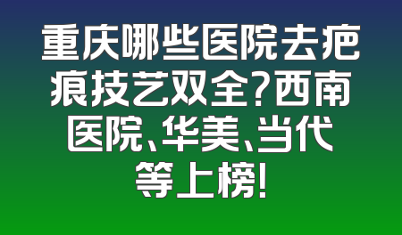 重庆哪些医院去疤痕技艺双全？西南医院、华美、当代等上榜！