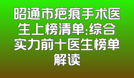 昭通市疤痕手术医生上榜清单：综合实力前十医生榜单解读