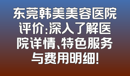 东莞韩美美容医院评价：深入了解医院详情、特色服务与费用明细！
