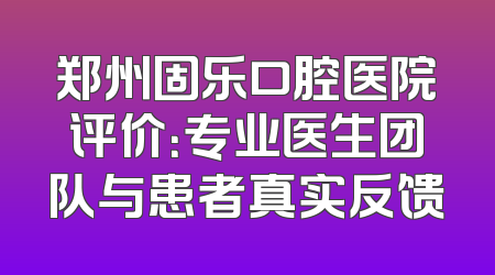 郑州固乐口腔医院评价：专业医生团队与患者真实反馈