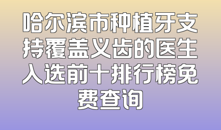 哈尔滨市种植牙支持覆盖义齿的医生入选前十排行榜免费查询