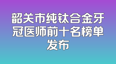 韶关市纯钛合金牙冠医师前十名榜单发布