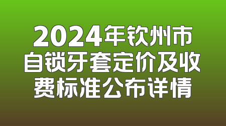 2024年钦州市自锁牙套定价及收费标准公布详情