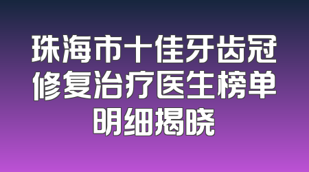 珠海市十佳牙齿冠修复治疗医生榜单明细揭晓