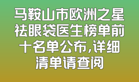 马鞍山市欧洲之星祛眼袋医生榜单前十名单公布，详细清单请查阅