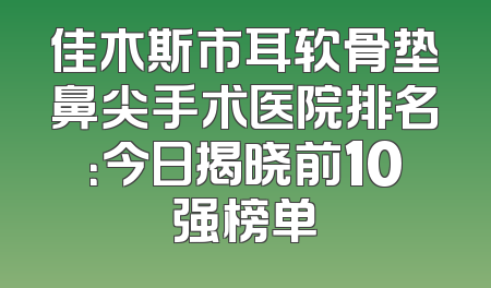 佳木斯市耳软骨垫鼻尖手术医院排名：今日揭晓前10强榜单