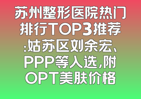 苏州整形医院热门排行TOP3推荐：姑苏区刘余宏、PPP等入选，附OPT美肤价格