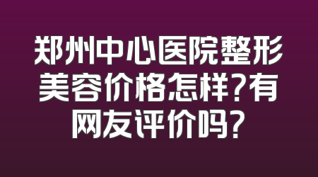 郑州中心医院整形美容价格怎样？有网友评价吗？