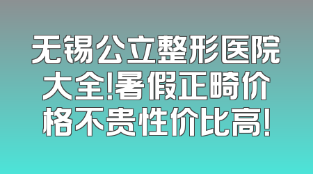 无锡公立整形医院大全！暑假正畸价格不贵性价比高！