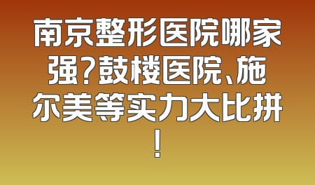 南京整形医院哪家强？鼓楼医院、施尔美等实力大比拼！