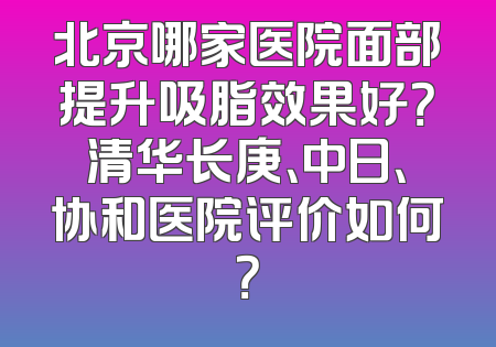 北京哪家医院面部提升吸脂效果好？清华长庚、中日、协和医院评价如何？