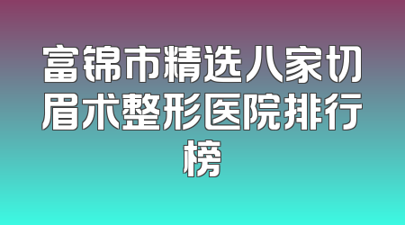 富锦市精选八家切眉术整形医院排行榜