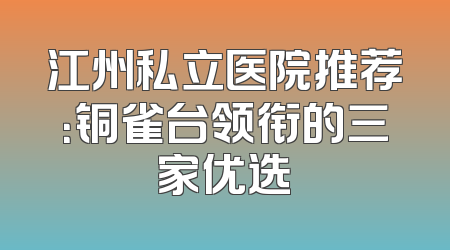 江州私立医院推荐：铜雀台领衔的三家优选