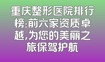重庆整形医院排行榜：前六家资质卓越，为您的美丽之旅保驾护航