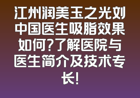 江州润美玉之光刘中国医生吸脂效果如何？了解医院与医生简介及技术专长！