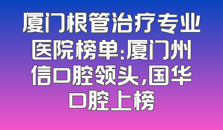 厦门根管治疗专业医院榜单：厦门州信口腔领头，国华口腔上榜