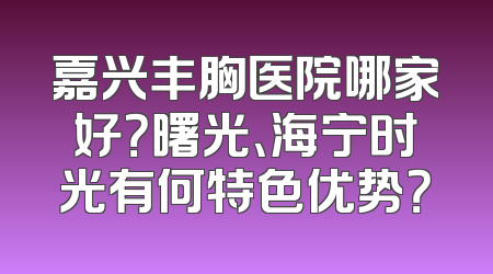 嘉兴丰胸医院哪家好？曙光、海宁时光有何特色优势？