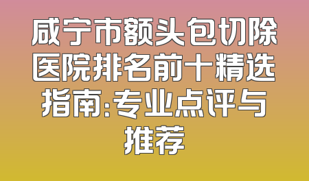 咸宁市额头包切除医院排名前十精选指南：专业点评与推荐