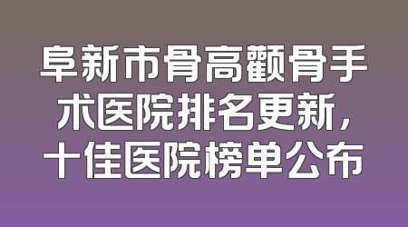 阜新市骨高颧骨手术医院排名更新，十佳医院榜单公布