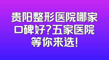 贵阳整形医院哪家口碑好？五家医院等你来选！