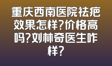 重庆西南医院祛疤效果怎样？价格高吗？刘林奇医生咋样？