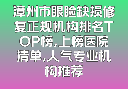 漳州市眼睑缺损修复正规机构排名TOP榜，上榜医院清单，人气专业机构推荐