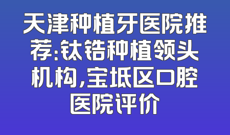 天津种植牙医院推荐：钛锆种植领头机构，宝坻区口腔医院评价