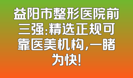 益阳市整形医院前三强：精选正规可靠医美机构，一睹为快！