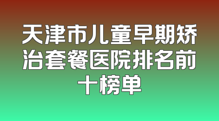 天津市儿童早期矫治套餐医院排名前十榜单