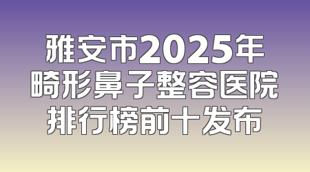 雅安市2025年畸形鼻子整容医院排行榜前十发布